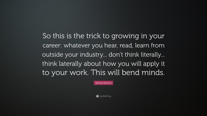 Richie Norton Quote: “So this is the trick to growing in your career: whatever you hear, read, learn from outside your industry... don’t think literally... think laterally about how you will apply it to your work. This will bend minds.”