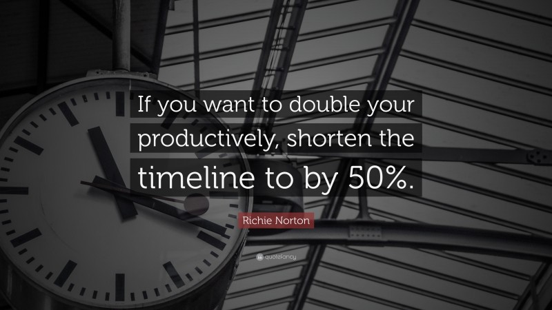 Richie Norton Quote: “If you want to double your productively, shorten the timeline to by 50%.”