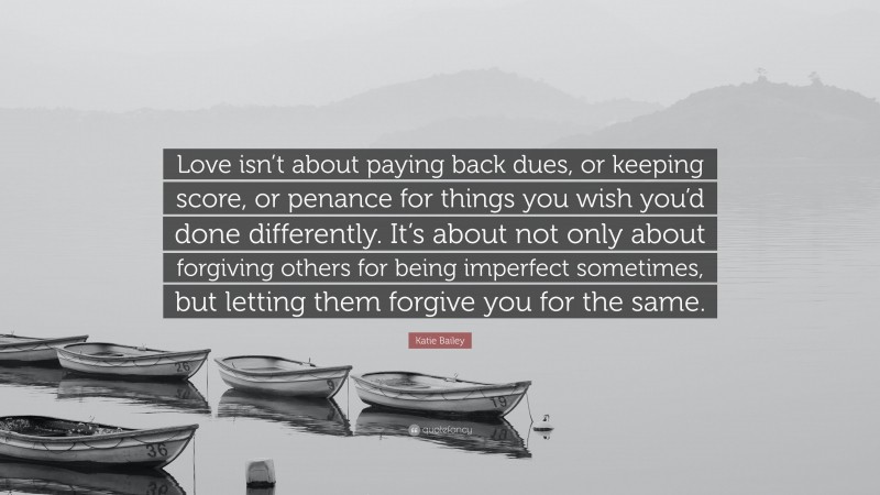 Katie Bailey Quote: “Love isn’t about paying back dues, or keeping score, or penance for things you wish you’d done differently. It’s about not only about forgiving others for being imperfect sometimes, but letting them forgive you for the same.”