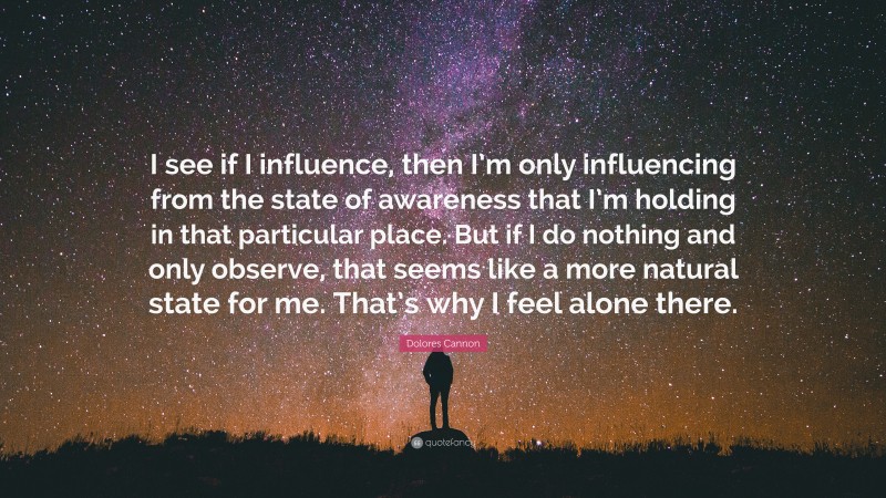 Dolores Cannon Quote: “I see if I influence, then I’m only influencing from the state of awareness that I’m holding in that particular place. But if I do nothing and only observe, that seems like a more natural state for me. That’s why I feel alone there.”