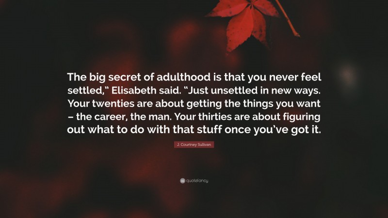 J. Courtney Sullivan Quote: “The big secret of adulthood is that you never feel settled,” Elisabeth said. “Just unsettled in new ways. Your twenties are about getting the things you want – the career, the man. Your thirties are about figuring out what to do with that stuff once you’ve got it.”