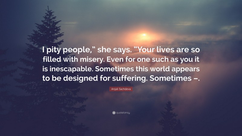 Anjali Sachdeva Quote: “I pity people,” she says. “Your lives are so filled with misery. Even for one such as you it is inescapable. Sometimes this world appears to be designed for suffering. Sometimes –.”