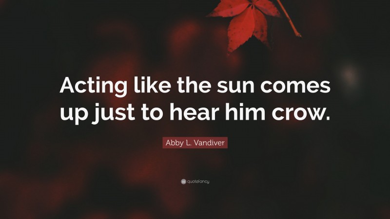 Abby L. Vandiver Quote: “Acting like the sun comes up just to hear him crow.”