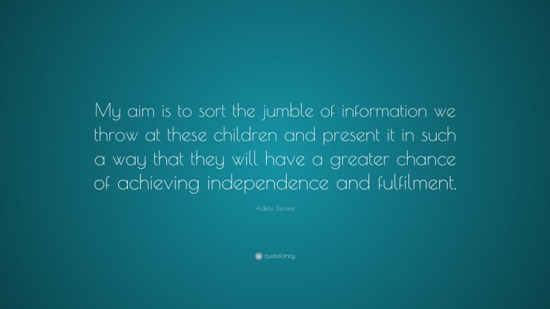 Adele Devine Quote: “My aim is to sort the jumble of information we throw at these children and present it in such a way that they will have a greater chance of achieving independence and fulfilment.”