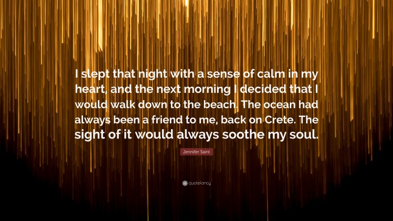 Jennifer Saint Quote: “I slept that night with a sense of calm in my heart, and the next morning I decided that I would walk down to the beach. The ocean had always been a friend to me, back on Crete. The sight of it would always soothe my soul.”