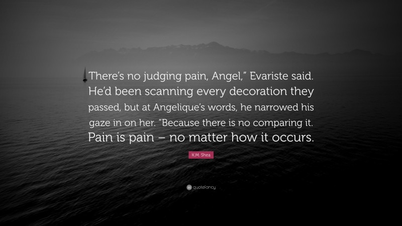 K.M. Shea Quote: “There’s no judging pain, Angel,” Evariste said. He’d been scanning every decoration they passed, but at Angelique’s words, he narrowed his gaze in on her. “Because there is no comparing it. Pain is pain – no matter how it occurs.”