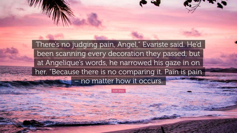 K.M. Shea Quote: “There’s no judging pain, Angel,” Evariste said. He’d been scanning every decoration they passed, but at Angelique’s words, he narrowed his gaze in on her. “Because there is no comparing it. Pain is pain – no matter how it occurs.”