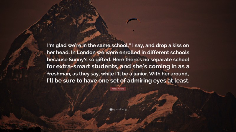 Mitali Perkins Quote: “I’m glad we’re in the same school,” I say, and drop a kiss on her head. In London we were enrolled in different schools because Sunny’s so gifted. Here there’s no separate school for extra-smart students, and she’s coming in as a freshman, as they say, while I’ll be a junior. With her around, I’ll be sure to have one set of admiring eyes at least.”