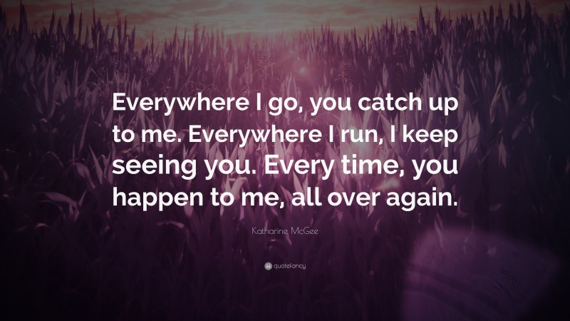 Katharine McGee Quote: “Everywhere I go, you catch up to me. Everywhere I run, I keep seeing you. Every time, you happen to me, all over again.”