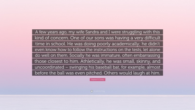 Stephen R. Covey Quote: “A few years ago, my wife Sandra and I were struggling with this kind of concern. One of our sons was having a very difficult time in school. He was doing poorly academically; he didn’t even know how to follow the instructions on the tests, let alone do well on them. Socially he was immature, often embarrassing those closest to him. Athletically, he was small, skinny, and uncoordinated – swinging his baseball bat, for example, almost before the ball was even pitched. Others would laugh at him.”