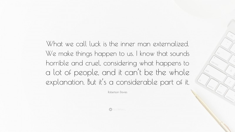Robertson Davies Quote: “What we call luck is the inner man externalized. We make things happen to us. I know that sounds horrible and cruel, considering what happens to a lot of people, and it can’t be the whole explanation. But it’s a considerable part of it.”