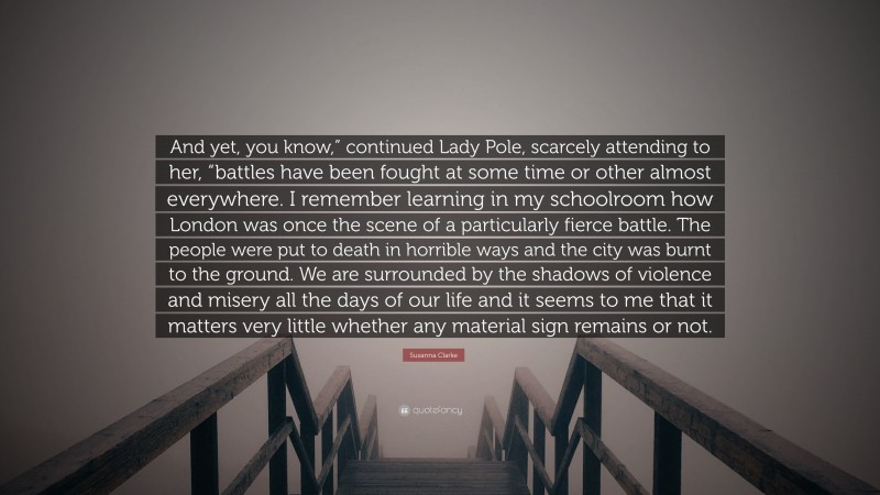 Susanna Clarke Quote: “And yet, you know,” continued Lady Pole, scarcely attending to her, “battles have been fought at some time or other almost everywhere. I remember learning in my schoolroom how London was once the scene of a particularly fierce battle. The people were put to death in horrible ways and the city was burnt to the ground. We are surrounded by the shadows of violence and misery all the days of our life and it seems to me that it matters very little whether any material sign remains or not.”