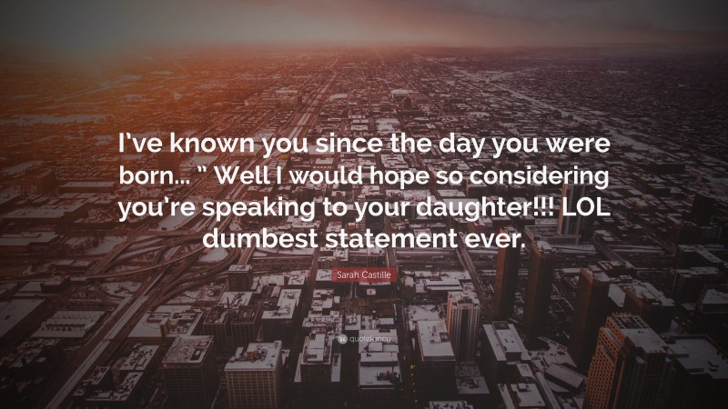 Sarah Castille Quote: “I’ve known you since the day you were born... ” Well I would hope so considering you’re speaking to your daughter!!! LOL dumbest statement ever.”