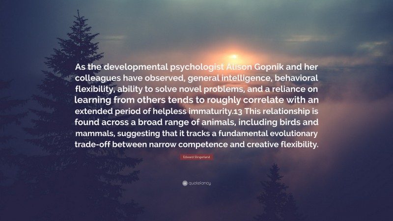 Edward Slingerland Quote: “As the developmental psychologist Alison Gopnik and her colleagues have observed, general intelligence, behavioral flexibility, ability to solve novel problems, and a reliance on learning from others tends to roughly correlate with an extended period of helpless immaturity.13 This relationship is found across a broad range of animals, including birds and mammals, suggesting that it tracks a fundamental evolutionary trade-off between narrow competence and creative flexibility.”