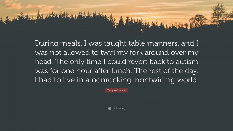 Temple Grandin Quote: “During meals, I was taught table manners, and I was not allowed to twirl my fork around over my head. The only time I could revert back to autism was for one hour after lunch. The rest of the day, I had to live in a nonrocking, nontwirling world.”