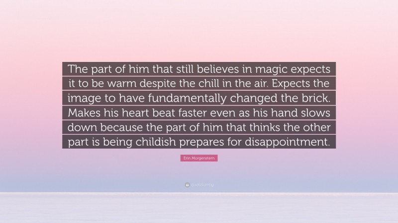 Erin Morgenstern Quote: “The part of him that still believes in magic expects it to be warm despite the chill in the air. Expects the image to have fundamentally changed the brick. Makes his heart beat faster even as his hand slows down because the part of him that thinks the other part is being childish prepares for disappointment.”