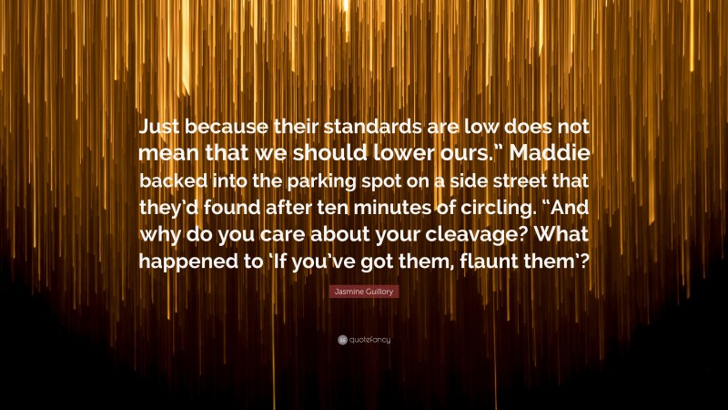 Jasmine Guillory Quote: “Just because their standards are low does not mean that we should lower ours.” Maddie backed into the parking spot on a side street that they’d found after ten minutes of circling. “And why do you care about your cleavage? What happened to ‘If you’ve got them, flaunt them’?”