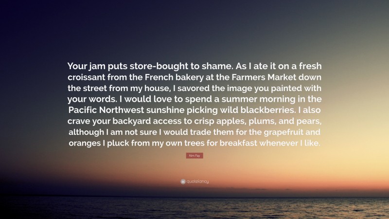 Kim Fay Quote: “Your jam puts store-bought to shame. As I ate it on a fresh croissant from the French bakery at the Farmers Market down the street from my house, I savored the image you painted with your words. I would love to spend a summer morning in the Pacific Northwest sunshine picking wild blackberries. I also crave your backyard access to crisp apples, plums, and pears, although I am not sure I would trade them for the grapefruit and oranges I pluck from my own trees for breakfast whenever I like.”