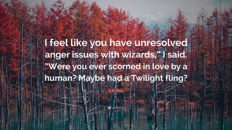 K.M. Shea Quote: “I feel like you have unresolved anger issues with wizards,” I said. “Were you ever scorned in love by a human? Maybe had a Twilight fling?”