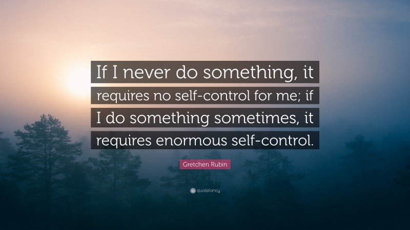 Gretchen Rubin Quote: “If I never do something, it requires no self-control for me; if I do something sometimes, it requires enormous self-control.”