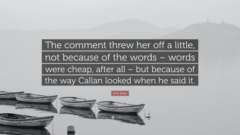 K.M. Shea Quote: “The comment threw her off a little, not because of the words – words were cheap, after all – but because of the way Callan looked when he said it.”