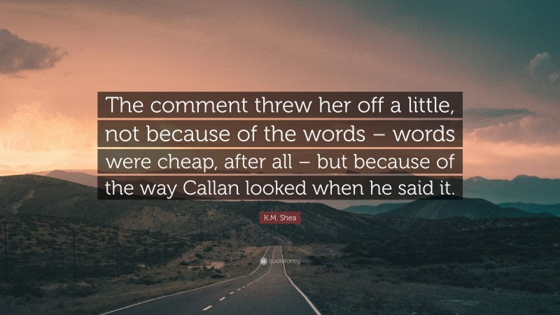 K.M. Shea Quote: “The comment threw her off a little, not because of the words – words were cheap, after all – but because of the way Callan looked when he said it.”