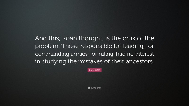 David Estes Quote: “And this, Roan thought, is the crux of the problem. Those responsible for leading, for commanding armies, for ruling, had no interest in studying the mistakes of their ancestors.”