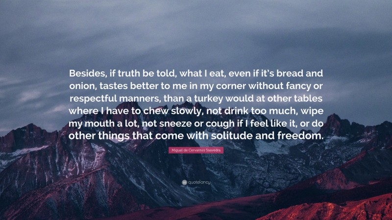 Miguel de Cervantes Saavedra Quote: “Besides, if truth be told, what I eat, even if it’s bread and onion, tastes better to me in my corner without fancy or respectful manners, than a turkey would at other tables where I have to chew slowly, not drink too much, wipe my mouth a lot, not sneeze or cough if I feel like it, or do other things that come with solitude and freedom.”