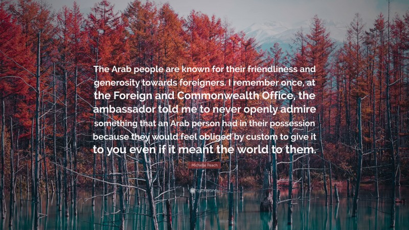 Michelle Peach Quote: “The Arab people are known for their friendliness and generosity towards foreigners. I remember once, at the Foreign and Commonwealth Office, the ambassador told me to never openly admire something that an Arab person had in their possession because they would feel obliged by custom to give it to you even if it meant the world to them.”