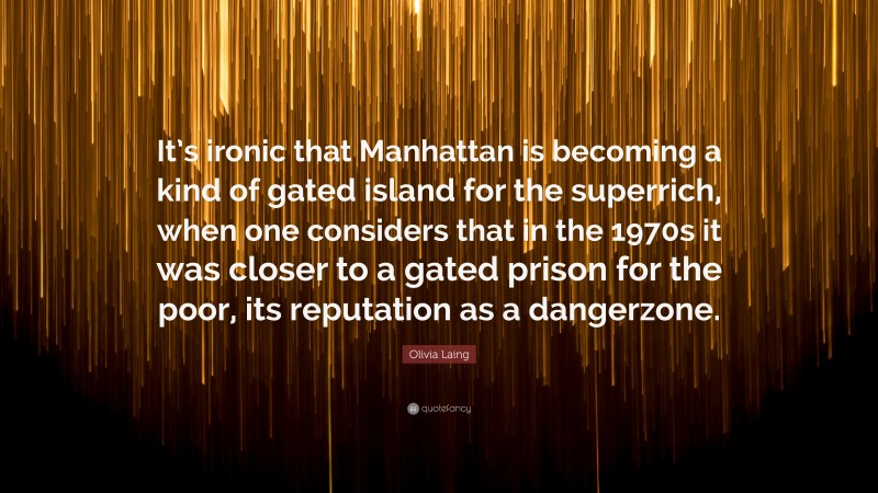 Olivia Laing Quote: “It’s ironic that Manhattan is becoming a kind of gated island for the superrich, when one considers that in the 1970s it was closer to a gated prison for the poor, its reputation as a dangerzone.”