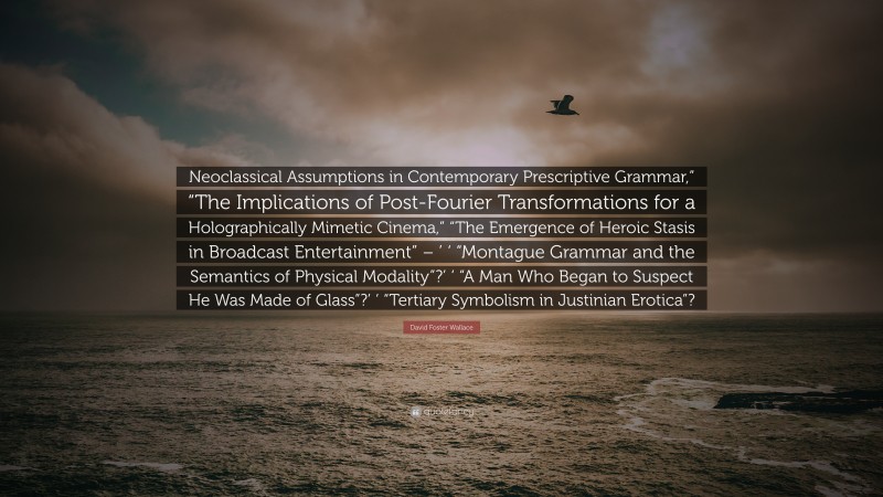 David Foster Wallace Quote: “Neoclassical Assumptions in Contemporary Prescriptive Grammar,” “The Implications of Post-Fourier Transformations for a Holographically Mimetic Cinema,” “The Emergence of Heroic Stasis in Broadcast Entertainment” – ’ ‘ “Montague Grammar and the Semantics of Physical Modality”?’ ‘ “A Man Who Began to Suspect He Was Made of Glass”?’ ‘ “Tertiary Symbolism in Justinian Erotica”?”