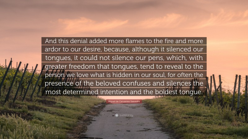 Miguel de Cervantes Saavedra Quote: “And this denial added more flames to the fire and more ardor to our desire, because, although it silenced our tongues, it could not silence our pens, which, with greater freedom that tongues, tend to reveal to the person we love what is hidden in our soul, for often the presence of the beloved confuses and silences the most determined intention and the boldest tongue.”