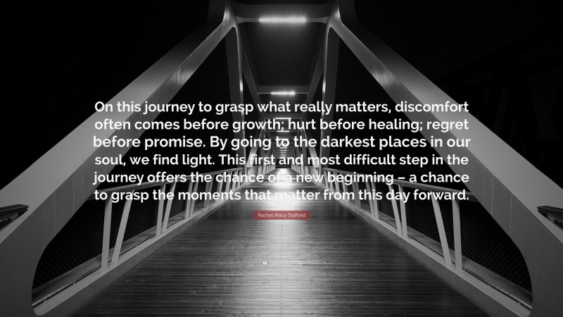 Rachel Macy Stafford Quote: “On this journey to grasp what really matters, discomfort often comes before growth; hurt before healing; regret before promise. By going to the darkest places in our soul, we find light. This first and most difficult step in the journey offers the chance of a new beginning – a chance to grasp the moments that matter from this day forward.”