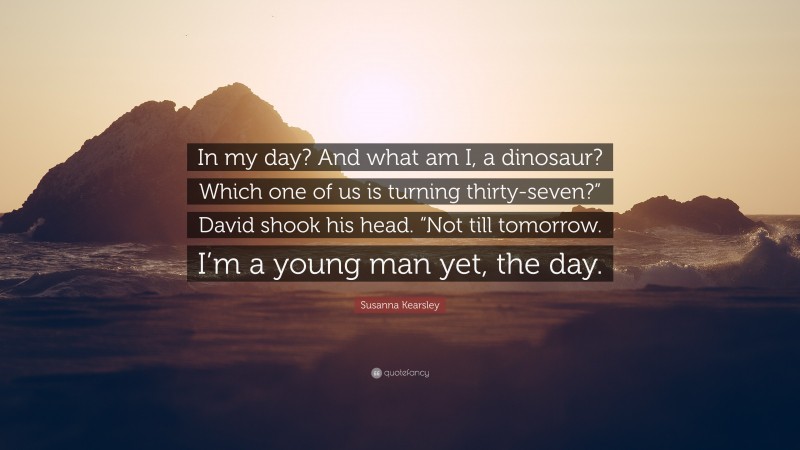 Susanna Kearsley Quote: “In my day? And what am I, a dinosaur? Which one of us is turning thirty-seven?” David shook his head. “Not till tomorrow. I’m a young man yet, the day.”