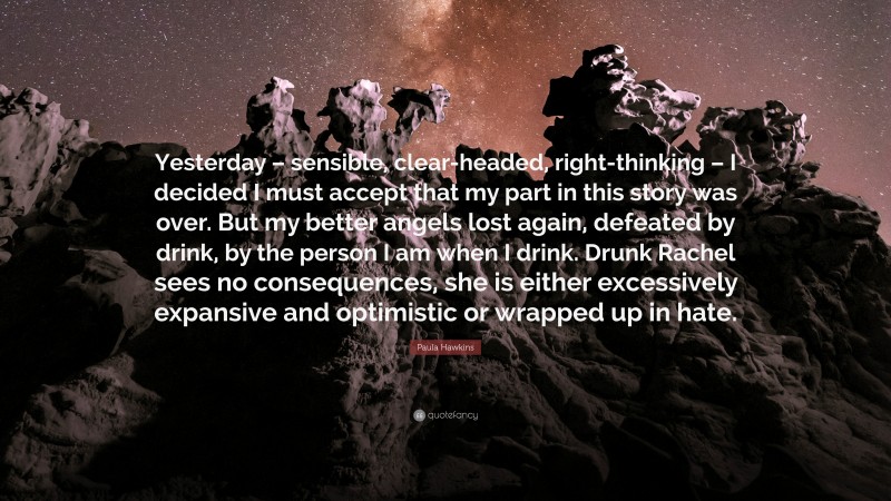 Paula Hawkins Quote: “Yesterday – sensible, clear-headed, right-thinking – I decided I must accept that my part in this story was over. But my better angels lost again, defeated by drink, by the person I am when I drink. Drunk Rachel sees no consequences, she is either excessively expansive and optimistic or wrapped up in hate.”