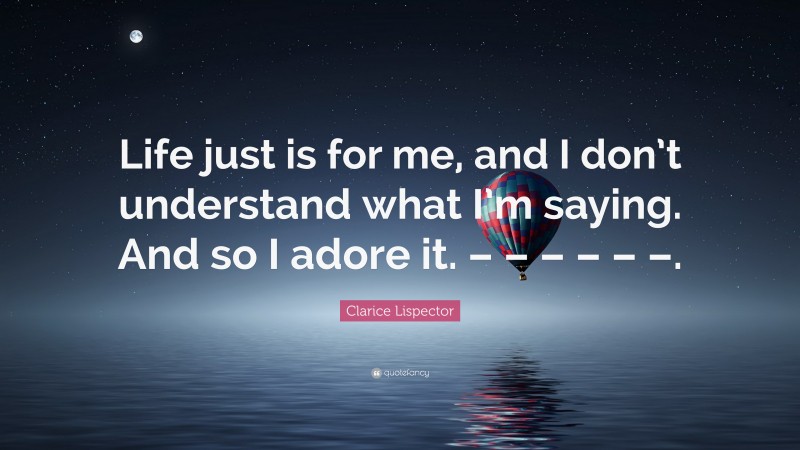 Clarice Lispector Quote: “Life just is for me, and I don’t understand what I’m saying. And so I adore it. – – – – – –.”
