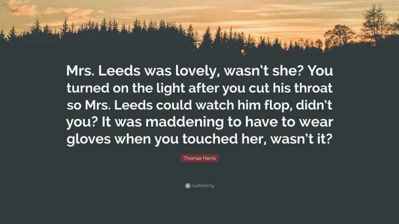 Thomas Harris Quote: “Mrs. Leeds was lovely, wasn’t she? You turned on the light after you cut his throat so Mrs. Leeds could watch him flop, didn’t you? It was maddening to have to wear gloves when you touched her, wasn’t it?”