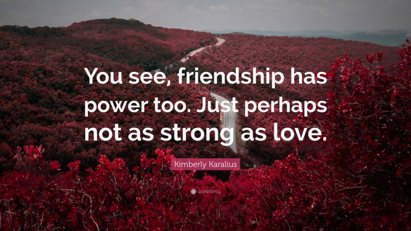 Kimberly Karalius Quote: “You see, friendship has power too. Just perhaps not as strong as love.”