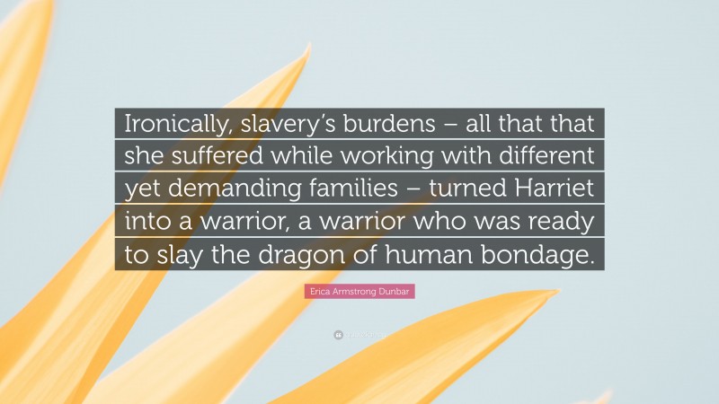 Erica Armstrong Dunbar Quote: “Ironically, slavery’s burdens – all that that she suffered while working with different yet demanding families – turned Harriet into a warrior, a warrior who was ready to slay the dragon of human bondage.”