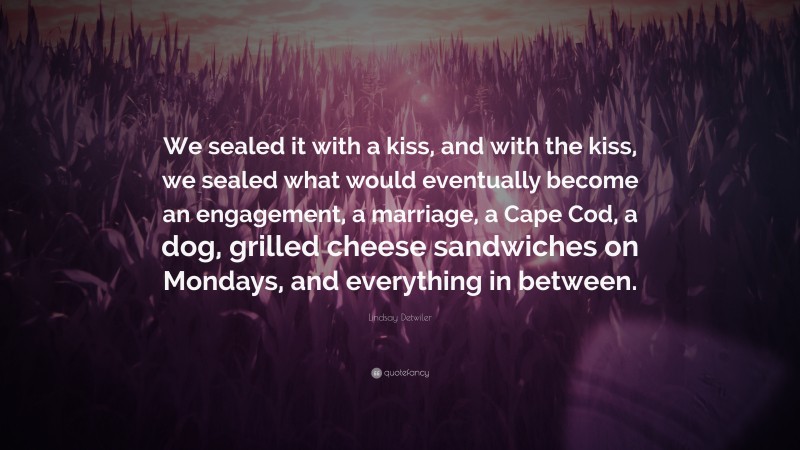 Lindsay Detwiler Quote: “We sealed it with a kiss, and with the kiss, we sealed what would eventually become an engagement, a marriage, a Cape Cod, a dog, grilled cheese sandwiches on Mondays, and everything in between.”