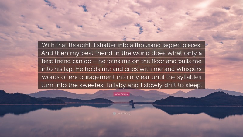 Amy Matayo Quote: “With that thought, I shatter into a thousand jagged pieces. And then my best friend in the world does what only a best friend can do – he joins me on the floor and pulls me into his lap. He holds me and cries with me and whispers words of encouragement into my ear until the syllables turn into the sweetest lullaby and I slowly drift to sleep.”