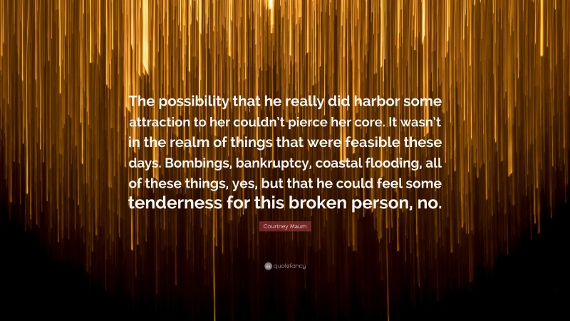 Courtney Maum Quote: “The possibility that he really did harbor some attraction to her couldn’t pierce her core. It wasn’t in the realm of things that were feasible these days. Bombings, bankruptcy, coastal flooding, all of these things, yes, but that he could feel some tenderness for this broken person, no.”