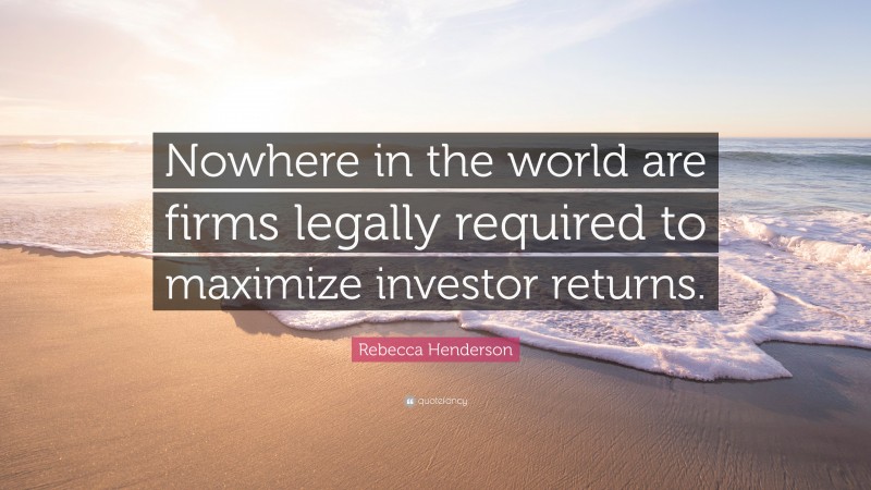 Rebecca Henderson Quote: “Nowhere in the world are firms legally required to maximize investor returns.”