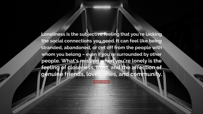 Vivek H. Murthy Quote: “Loneliness is the subjective feeling that you’re lacking the social connections you need. It can feel like being stranded, abandoned, or cut off from the people with whom you belong – even if you’re surrounded by other people. What’s missing when you’re lonely is the feeling of closeness, trust, and the affection of genuine friends, loved ones, and community.”