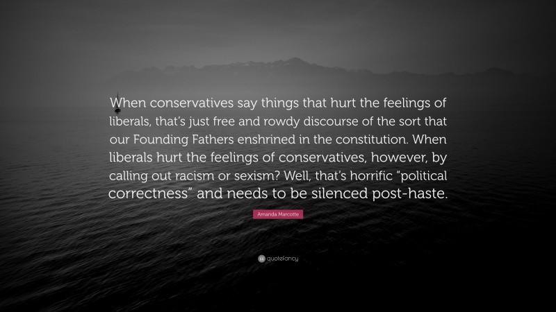 Amanda Marcotte Quote: “When conservatives say things that hurt the feelings of liberals, that’s just free and rowdy discourse of the sort that our Founding Fathers enshrined in the constitution. When liberals hurt the feelings of conservatives, however, by calling out racism or sexism? Well, that’s horrific “political correctness” and needs to be silenced post-haste.”