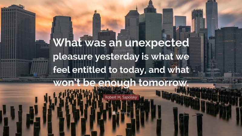 Robert M. Sapolsky Quote: “What was an unexpected pleasure yesterday is what we feel entitled to today, and what won’t be enough tomorrow.”