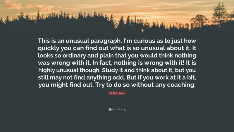 M. Prefontaine Quote: “This is an unusual paragraph. I’m curious as to just how quickly you can find out what is so unusual about it. It looks so ordinary and plain that you would think nothing was wrong with it. In fact, nothing is wrong with it! It is highly unusual though. Study it and think about it, but you still may not find anything odd. But if you work at it a bit, you might find out. Try to do so without any coaching.”