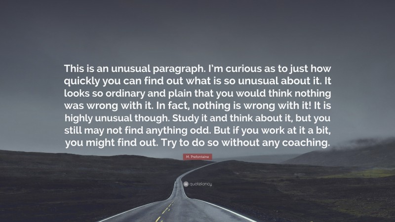 M. Prefontaine Quote: “This is an unusual paragraph. I’m curious as to just how quickly you can find out what is so unusual about it. It looks so ordinary and plain that you would think nothing was wrong with it. In fact, nothing is wrong with it! It is highly unusual though. Study it and think about it, but you still may not find anything odd. But if you work at it a bit, you might find out. Try to do so without any coaching.”