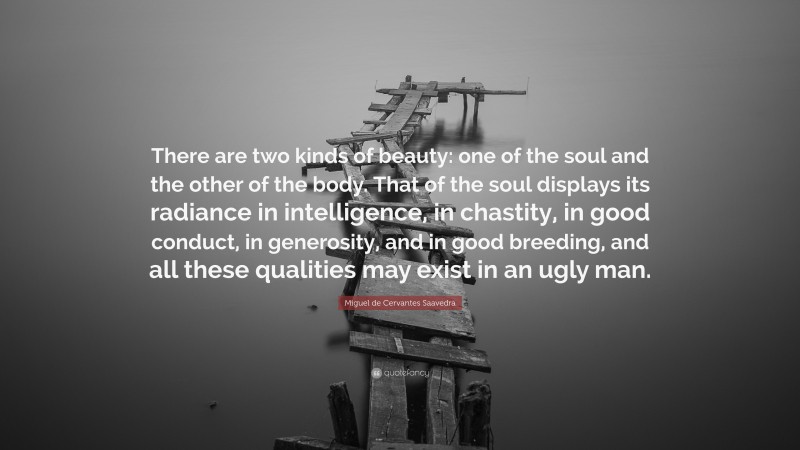 Miguel de Cervantes Saavedra Quote: “There are two kinds of beauty: one of the soul and the other of the body. That of the soul displays its radiance in intelligence, in chastity, in good conduct, in generosity, and in good breeding, and all these qualities may exist in an ugly man.”