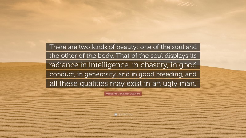 Miguel de Cervantes Saavedra Quote: “There are two kinds of beauty: one of the soul and the other of the body. That of the soul displays its radiance in intelligence, in chastity, in good conduct, in generosity, and in good breeding, and all these qualities may exist in an ugly man.”